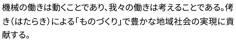 機械の働きは動くことであり、我々の働きは考えることである。侤き（はたらき）による「ものづくり」で豊かな地域社会の実現に貢献する。