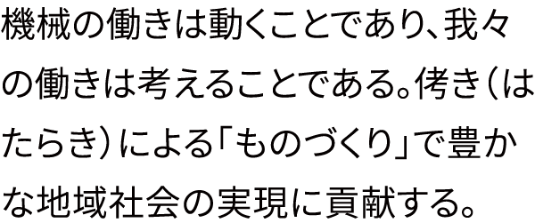 機械の働きは動くことであり、我々の働きは考えることである。侤き（はたらき）による「ものづくり」で豊かな地域社会の実現に貢献する。